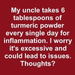 My uncle takes 6 tablespoons of turmeric powder every single day for inflammation. I worry it’s excessive and could lead to issues. Thoughts?