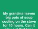 My grandma leaves big pots of soup cooling on the stove for 10 hours. Can it stay out that long safely?