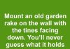 Mount an old garden rake on the wall with the tines facing down. You’ll never guess what it holds perfectly