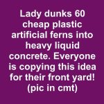 Lady dunks 60 cheap plastic artificial ferns into heavy liquid concrete. Everyone is copying this idea for their front yard!