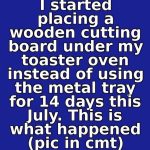 I started placing a wooden cutting board under my toaster oven instead of using the metal tray for 14 days this July. This is what happened