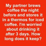 My partner brews coffee the night before and stores it in a thermos for iced coffee. I’m worried about drinking it after 3 days. How long does it keep?