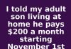 I told my adult son living at home he pays $200 a month starting November 1st or he moves out. This is what happened