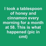 I took a tablespoon of honey and cinnamon every morning for a month at 58. This is what happened